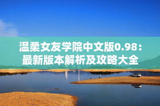 温柔女友学院中文版0.98：最新版本解析及攻略大全