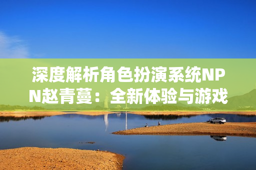深度解析角色扮演系统NPN赵青蔓：全新体验与游戏机制探究