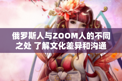 俄罗斯人与ZOOM人的不同之处 了解文化差异和沟通方式