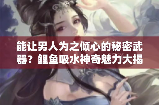 能让男人为之倾心的秘密武器？鲤鱼吸水神奇魅力大揭秘