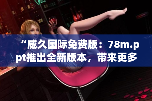 “威久国际免费版：78m.ppt推出全新版本，带来更多创意和功能！”