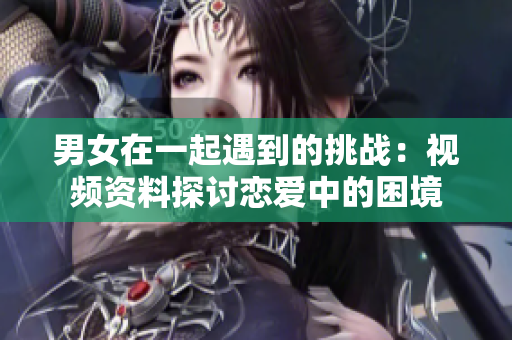 男女在一起遇到的挑战：视频资料探讨恋爱中的困境