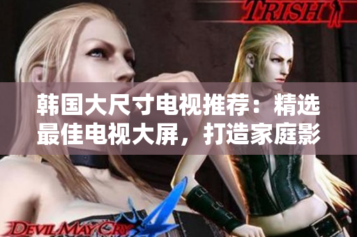 韩国大尺寸电视推荐：精选最佳电视大屏，打造家庭影院新体验