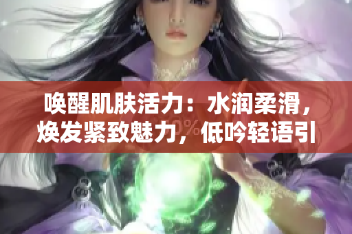 唤醒肌肤活力：水润柔滑，焕发紧致魅力，低吟轻语引领舒适体验