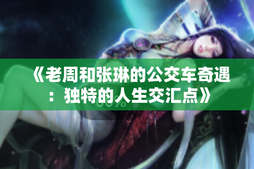 《老周和张琳的公交车奇遇：独特的人生交汇点》