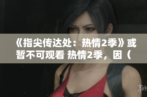 《指尖传达处：热情2季》或暂不可观看 热情2季，因（某些原因）暂不开放
