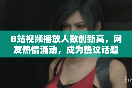 B站视频播放人数创新高，网友热情涌动，成为热议话题