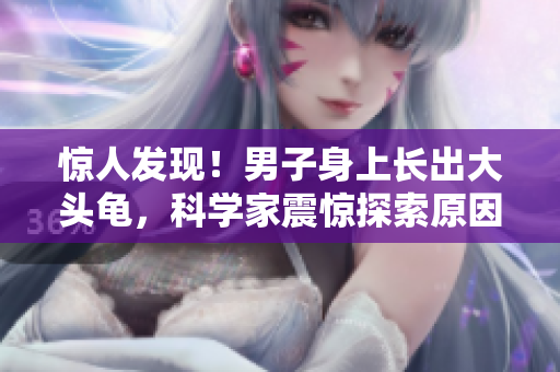 惊人发现！男子身上长出大头龟，科学家震惊探索原因！