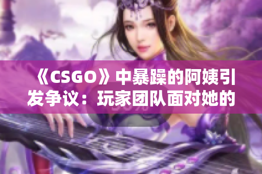 《CSGO》中暴躁的阿姨引发争议：玩家团队面对她的挑战