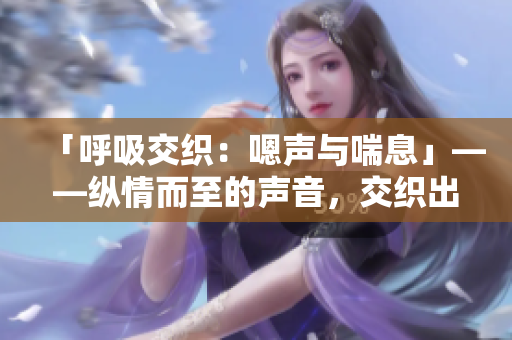 「呼吸交织：嗯声与喘息」——纵情而至的声音，交织出一幅呼吸之美。