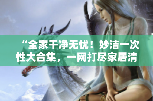 “全家干净无忧！妙洁一次性大合集，一网打尽家居清洁难题！”