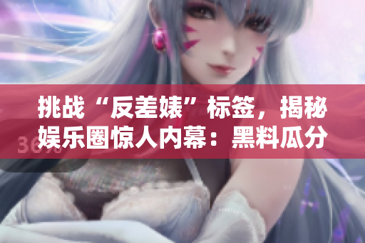 挑战“反差婊”标签，揭秘娱乐圈惊人内幕：黑料瓜分、吃瓜人的心酸万里长征