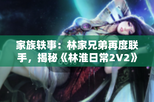 家族轶事：林家兄弟再度联手，揭秘《林淮日常2V2》幕后故事