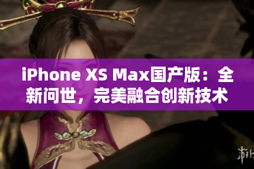 iPhone XS Max国产版：全新问世，完美融合创新技术