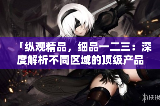 「纵观精品，细品一二三：深度解析不同区域的顶级产品与服务」