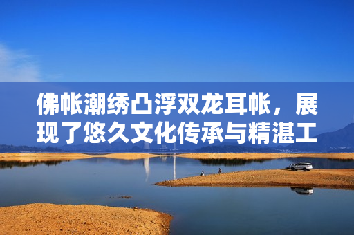佛帐潮绣凸浮双龙耳帐，展现了悠久文化传承与精湛工艺。