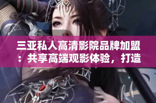 三亚私人高清影院品牌加盟：共享高端观影体验，打造个性化私人影院享受
