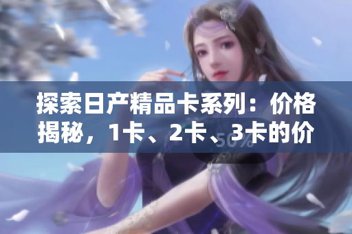 探索日产精品卡系列：价格揭秘，1卡、2卡、3卡的价格差异解析
