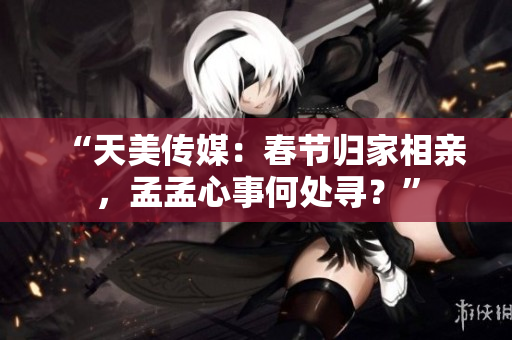 “天美传媒：春节归家相亲，孟孟心事何处寻？”