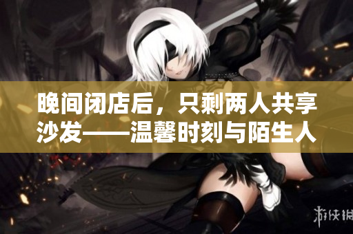 晚间闭店后，只剩两人共享沙发——温馨时刻与陌生人的邂逅