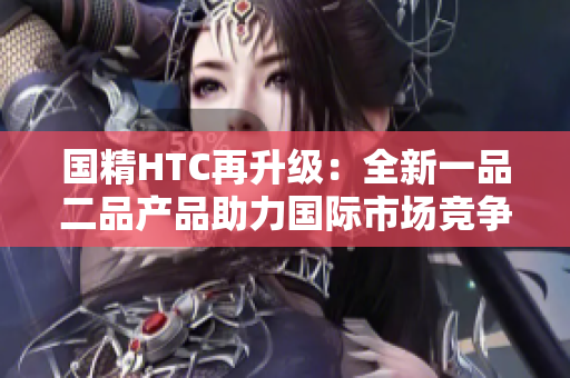 国精HTC再升级：全新一品二品产品助力国际市场竞争