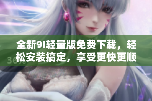 全新9I轻量版免费下载，轻松安装搞定，享受更快更顺畅的体验