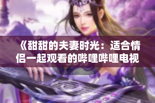 《甜甜的夫妻时光：适合情侣一起观看的哔哩哔哩电视剧推荐》