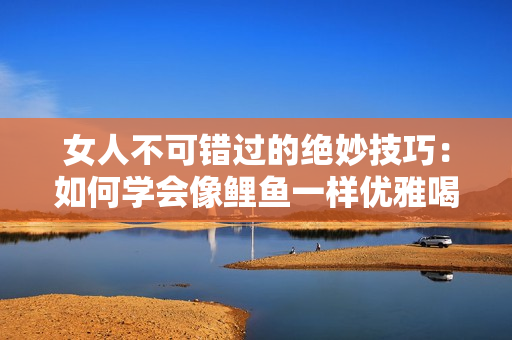 女人不可错过的绝妙技巧：如何学会像鲤鱼一样优雅喝水