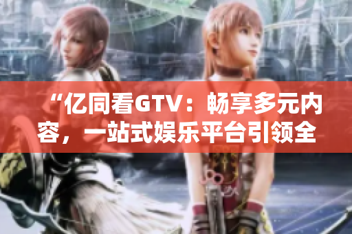 “亿同看GTV：畅享多元内容，一站式娱乐平台引领全新体验！”