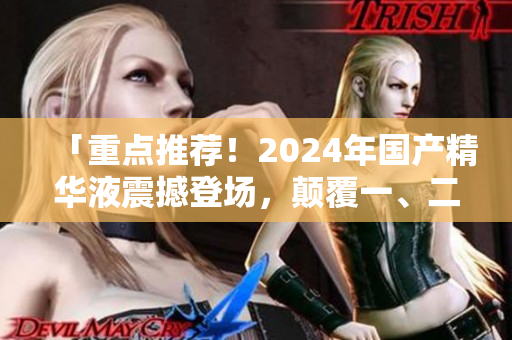 「重点推荐！2024年国产精华液震撼登场，颠覆一、二线市场！」