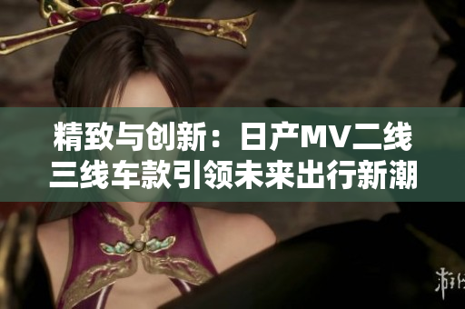 精致与创新：日产MV二线三线车款引领未来出行新潮流