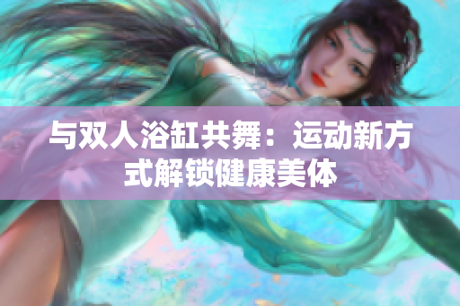 与双人浴缸共舞：运动新方式解锁健康美体