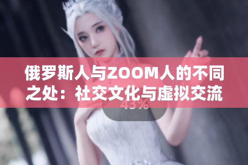 俄罗斯人与ZOOM人的不同之处：社交文化与虚拟交流的碰撞