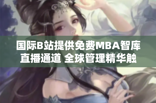 国际B站提供免费MBA智库直播通道 全球管理精华触手可及