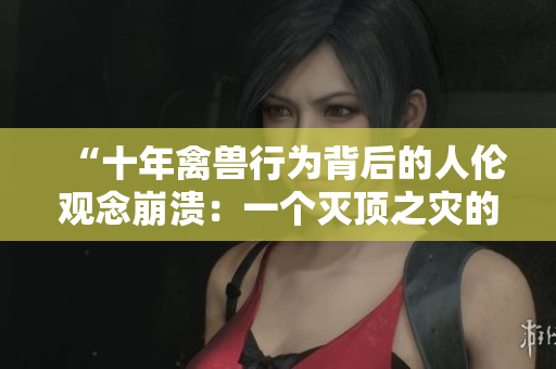 “十年禽兽行为背后的人伦观念崩溃：一个灭顶之灾的故事”