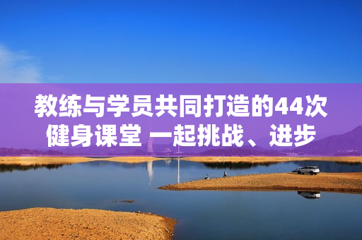 教练与学员共同打造的44次健身课堂 一起挑战、进步、成长!
