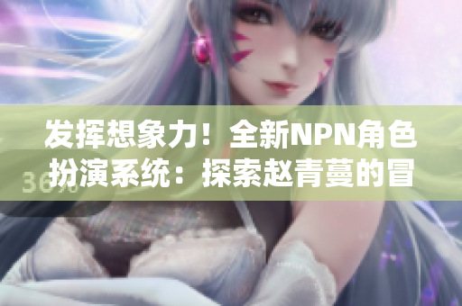 发挥想象力！全新NPN角色扮演系统：探索赵青蔓的冒险世界
