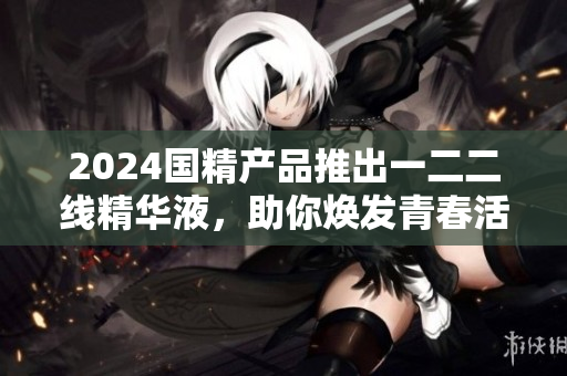 2024国精产品推出一二二线精华液，助你焕发青春活力