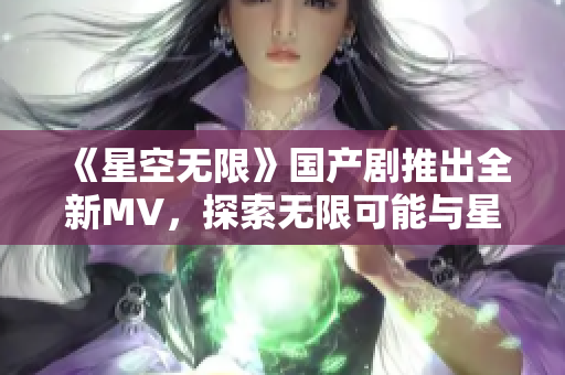 《星空无限》国产剧推出全新MV，探索无限可能与星辰之美