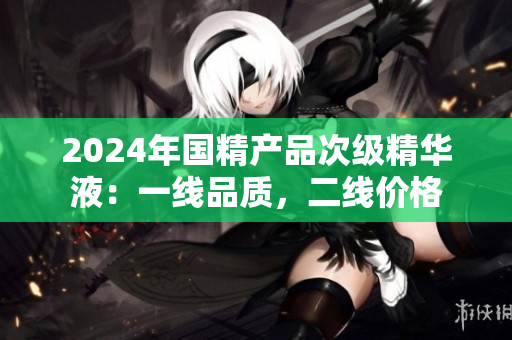 2024年国精产品次级精华液：一线品质，二线价格