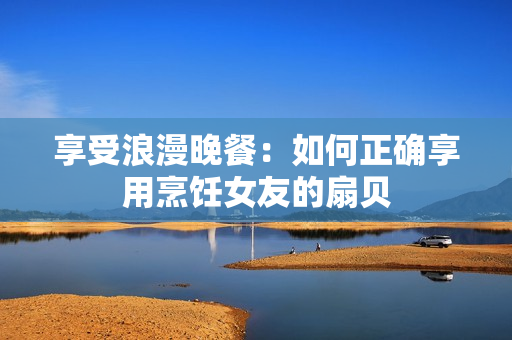 享受浪漫晚餐：如何正确享用烹饪女友的扇贝