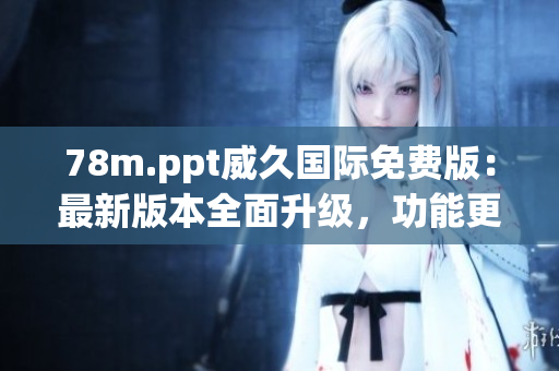 78m.ppt威久国际免费版：最新版本全面升级，功能更强大