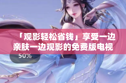 「观影轻松省钱」享受一边亲肤一边观影的免费版电视