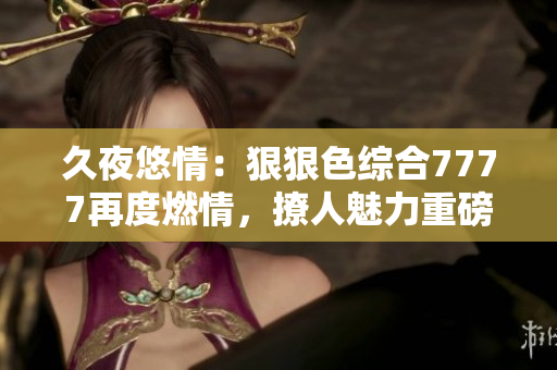 久夜悠情：狠狠色综合7777再度燃情，撩人魅力重磅来袭！