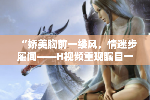 “娇美胸前一缕风，情迷步履间——H视频重现瞩目一幕！”