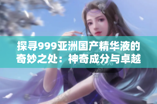 探寻999亚洲国产精华液的奇妙之处：神奇成分与卓越效果的揭秘