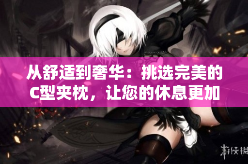 从舒适到奢华：挑选完美的C型夹枕，让您的休息更加舒适