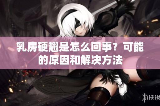 乳房硬翘是怎么回事？可能的原因和解决方法