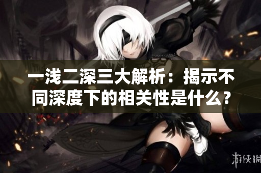 一浅二深三大解析：揭示不同深度下的相关性是什么？