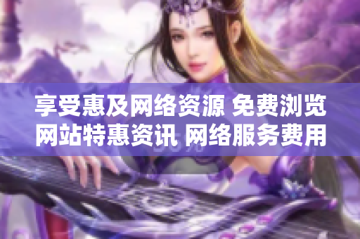 享受惠及网络资源 免费浏览网站特惠资讯 网络服务费用全免优惠活动